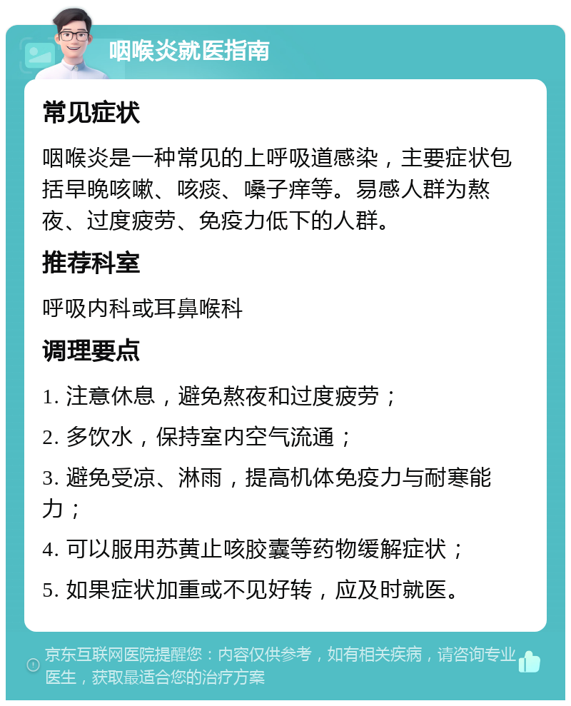 咽喉炎就医指南 常见症状 咽喉炎是一种常见的上呼吸道感染，主要症状包括早晚咳嗽、咳痰、嗓子痒等。易感人群为熬夜、过度疲劳、免疫力低下的人群。 推荐科室 呼吸内科或耳鼻喉科 调理要点 1. 注意休息，避免熬夜和过度疲劳； 2. 多饮水，保持室内空气流通； 3. 避免受凉、淋雨，提高机体免疫力与耐寒能力； 4. 可以服用苏黄止咳胶囊等药物缓解症状； 5. 如果症状加重或不见好转，应及时就医。