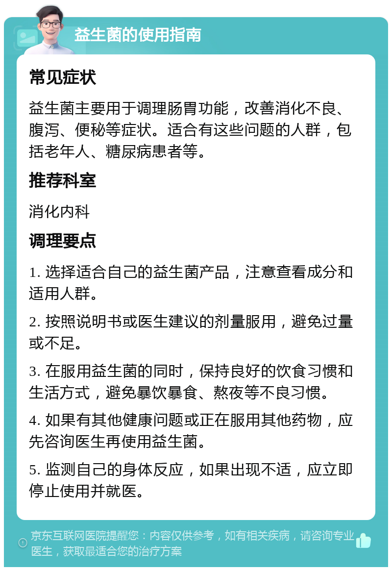 益生菌的使用指南 常见症状 益生菌主要用于调理肠胃功能，改善消化不良、腹泻、便秘等症状。适合有这些问题的人群，包括老年人、糖尿病患者等。 推荐科室 消化内科 调理要点 1. 选择适合自己的益生菌产品，注意查看成分和适用人群。 2. 按照说明书或医生建议的剂量服用，避免过量或不足。 3. 在服用益生菌的同时，保持良好的饮食习惯和生活方式，避免暴饮暴食、熬夜等不良习惯。 4. 如果有其他健康问题或正在服用其他药物，应先咨询医生再使用益生菌。 5. 监测自己的身体反应，如果出现不适，应立即停止使用并就医。