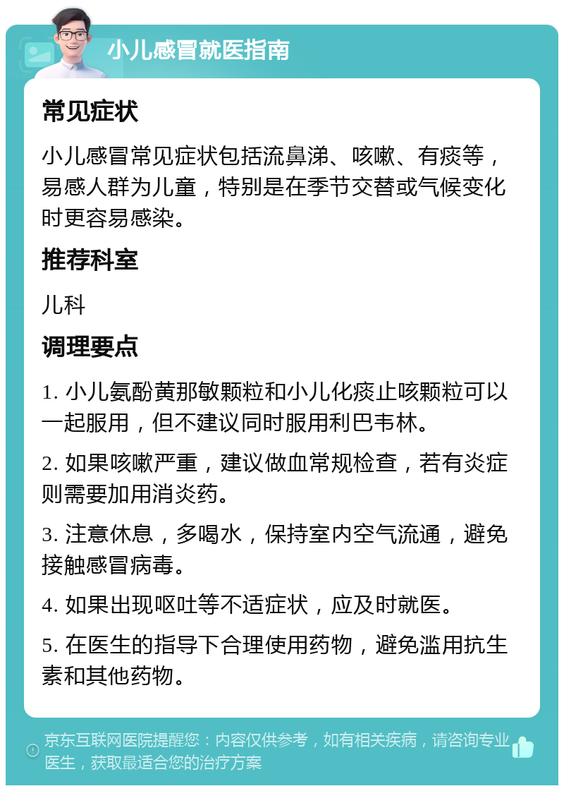 小儿感冒就医指南 常见症状 小儿感冒常见症状包括流鼻涕、咳嗽、有痰等，易感人群为儿童，特别是在季节交替或气候变化时更容易感染。 推荐科室 儿科 调理要点 1. 小儿氨酚黄那敏颗粒和小儿化痰止咳颗粒可以一起服用，但不建议同时服用利巴韦林。 2. 如果咳嗽严重，建议做血常规检查，若有炎症则需要加用消炎药。 3. 注意休息，多喝水，保持室内空气流通，避免接触感冒病毒。 4. 如果出现呕吐等不适症状，应及时就医。 5. 在医生的指导下合理使用药物，避免滥用抗生素和其他药物。