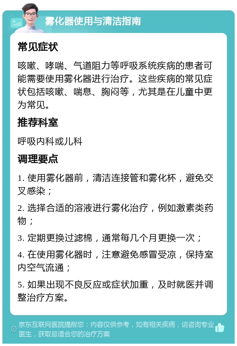 雾化器使用与清洁指南 常见症状 咳嗽、哮喘、气道阻力等呼吸系统疾病的患者可能需要使用雾化器进行治疗。这些疾病的常见症状包括咳嗽、喘息、胸闷等，尤其是在儿童中更为常见。 推荐科室 呼吸内科或儿科 调理要点 1. 使用雾化器前，清洁连接管和雾化杯，避免交叉感染； 2. 选择合适的溶液进行雾化治疗，例如激素类药物； 3. 定期更换过滤棉，通常每几个月更换一次； 4. 在使用雾化器时，注意避免感冒受凉，保持室内空气流通； 5. 如果出现不良反应或症状加重，及时就医并调整治疗方案。