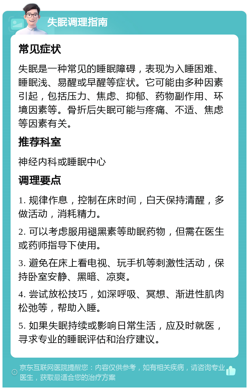 失眠调理指南 常见症状 失眠是一种常见的睡眠障碍，表现为入睡困难、睡眠浅、易醒或早醒等症状。它可能由多种因素引起，包括压力、焦虑、抑郁、药物副作用、环境因素等。骨折后失眠可能与疼痛、不适、焦虑等因素有关。 推荐科室 神经内科或睡眠中心 调理要点 1. 规律作息，控制在床时间，白天保持清醒，多做活动，消耗精力。 2. 可以考虑服用褪黑素等助眠药物，但需在医生或药师指导下使用。 3. 避免在床上看电视、玩手机等刺激性活动，保持卧室安静、黑暗、凉爽。 4. 尝试放松技巧，如深呼吸、冥想、渐进性肌肉松弛等，帮助入睡。 5. 如果失眠持续或影响日常生活，应及时就医，寻求专业的睡眠评估和治疗建议。