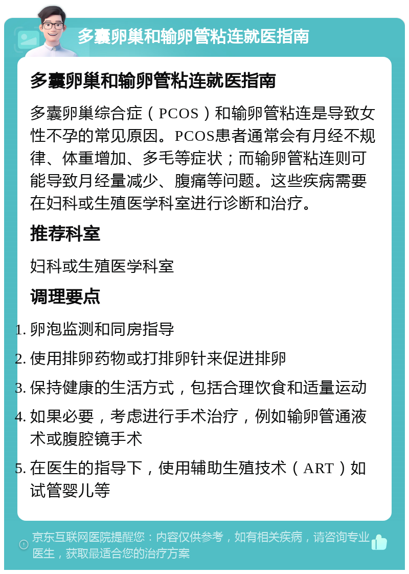 多囊卵巢和输卵管粘连就医指南 多囊卵巢和输卵管粘连就医指南 多囊卵巢综合症（PCOS）和输卵管粘连是导致女性不孕的常见原因。PCOS患者通常会有月经不规律、体重增加、多毛等症状；而输卵管粘连则可能导致月经量减少、腹痛等问题。这些疾病需要在妇科或生殖医学科室进行诊断和治疗。 推荐科室 妇科或生殖医学科室 调理要点 卵泡监测和同房指导 使用排卵药物或打排卵针来促进排卵 保持健康的生活方式，包括合理饮食和适量运动 如果必要，考虑进行手术治疗，例如输卵管通液术或腹腔镜手术 在医生的指导下，使用辅助生殖技术（ART）如试管婴儿等