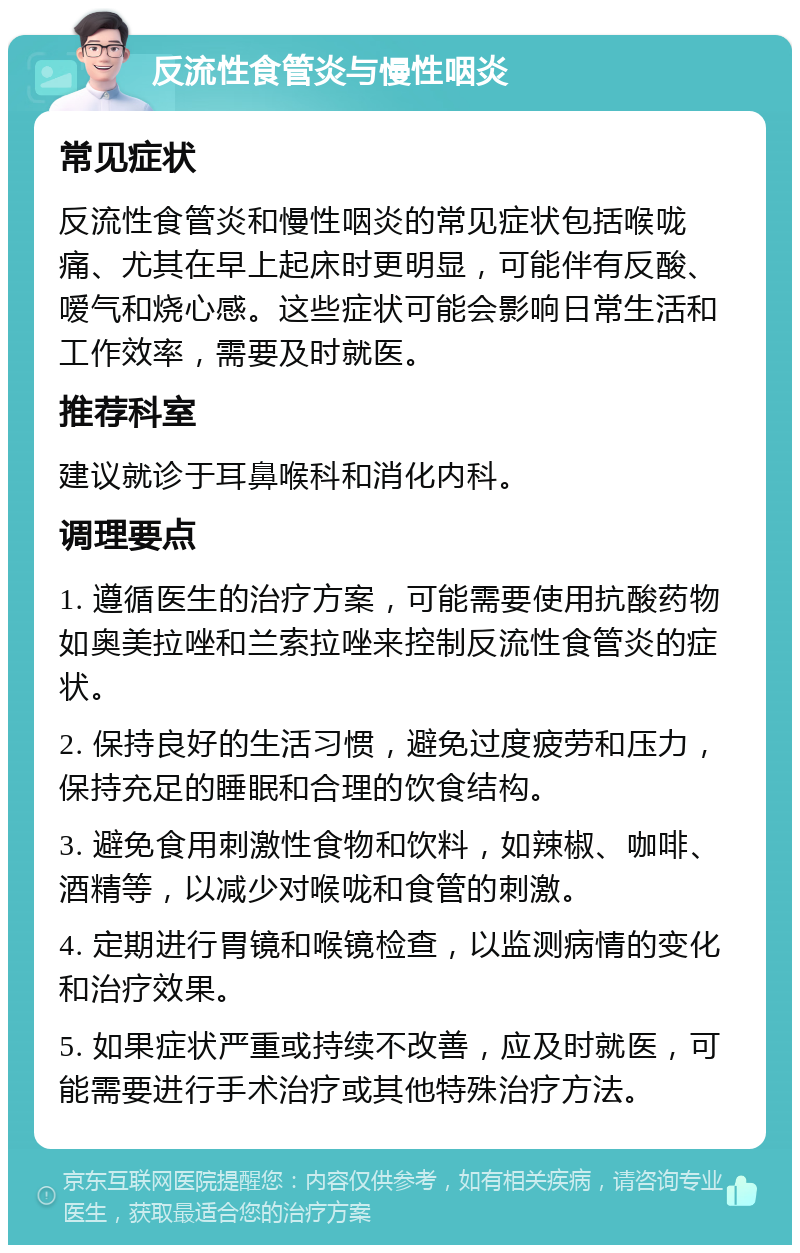 反流性食管炎与慢性咽炎 常见症状 反流性食管炎和慢性咽炎的常见症状包括喉咙痛、尤其在早上起床时更明显，可能伴有反酸、嗳气和烧心感。这些症状可能会影响日常生活和工作效率，需要及时就医。 推荐科室 建议就诊于耳鼻喉科和消化内科。 调理要点 1. 遵循医生的治疗方案，可能需要使用抗酸药物如奥美拉唑和兰索拉唑来控制反流性食管炎的症状。 2. 保持良好的生活习惯，避免过度疲劳和压力，保持充足的睡眠和合理的饮食结构。 3. 避免食用刺激性食物和饮料，如辣椒、咖啡、酒精等，以减少对喉咙和食管的刺激。 4. 定期进行胃镜和喉镜检查，以监测病情的变化和治疗效果。 5. 如果症状严重或持续不改善，应及时就医，可能需要进行手术治疗或其他特殊治疗方法。