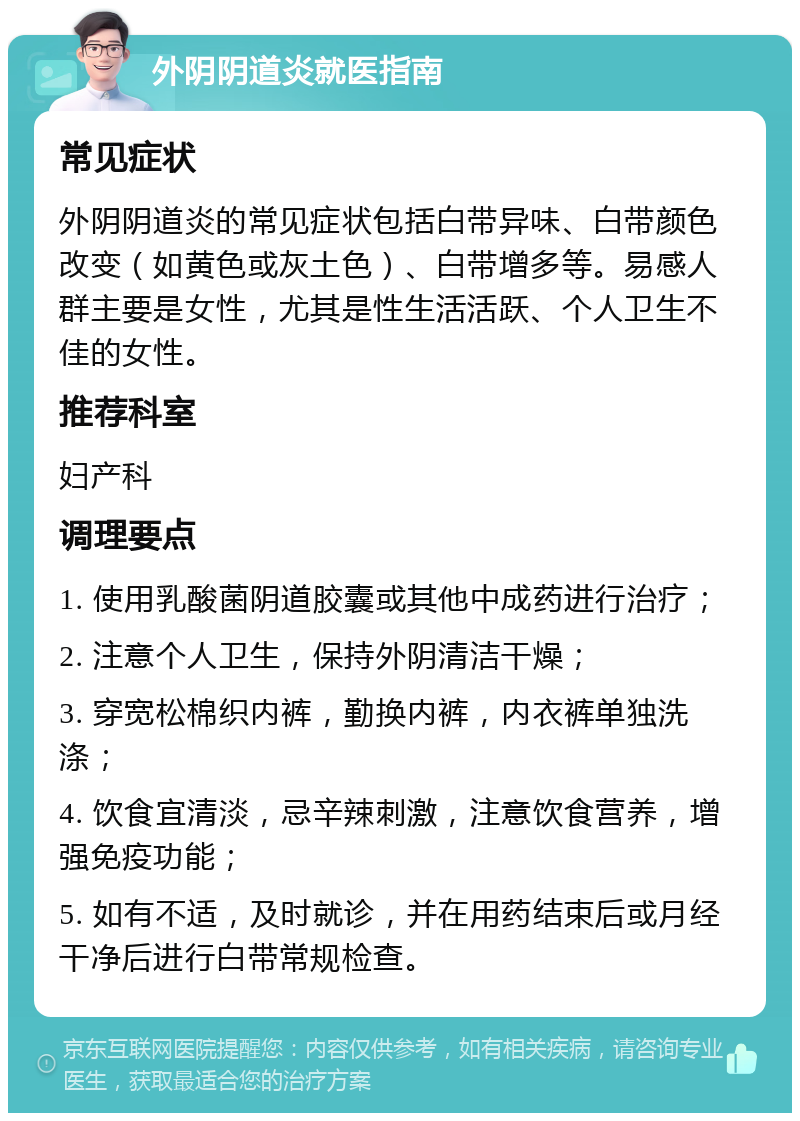 外阴阴道炎就医指南 常见症状 外阴阴道炎的常见症状包括白带异味、白带颜色改变（如黄色或灰土色）、白带增多等。易感人群主要是女性，尤其是性生活活跃、个人卫生不佳的女性。 推荐科室 妇产科 调理要点 1. 使用乳酸菌阴道胶囊或其他中成药进行治疗； 2. 注意个人卫生，保持外阴清洁干燥； 3. 穿宽松棉织内裤，勤换内裤，内衣裤单独洗涤； 4. 饮食宜清淡，忌辛辣刺激，注意饮食营养，增强免疫功能； 5. 如有不适，及时就诊，并在用药结束后或月经干净后进行白带常规检查。