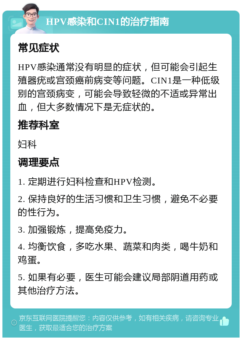 HPV感染和CIN1的治疗指南 常见症状 HPV感染通常没有明显的症状，但可能会引起生殖器疣或宫颈癌前病变等问题。CIN1是一种低级别的宫颈病变，可能会导致轻微的不适或异常出血，但大多数情况下是无症状的。 推荐科室 妇科 调理要点 1. 定期进行妇科检查和HPV检测。 2. 保持良好的生活习惯和卫生习惯，避免不必要的性行为。 3. 加强锻炼，提高免疫力。 4. 均衡饮食，多吃水果、蔬菜和肉类，喝牛奶和鸡蛋。 5. 如果有必要，医生可能会建议局部阴道用药或其他治疗方法。