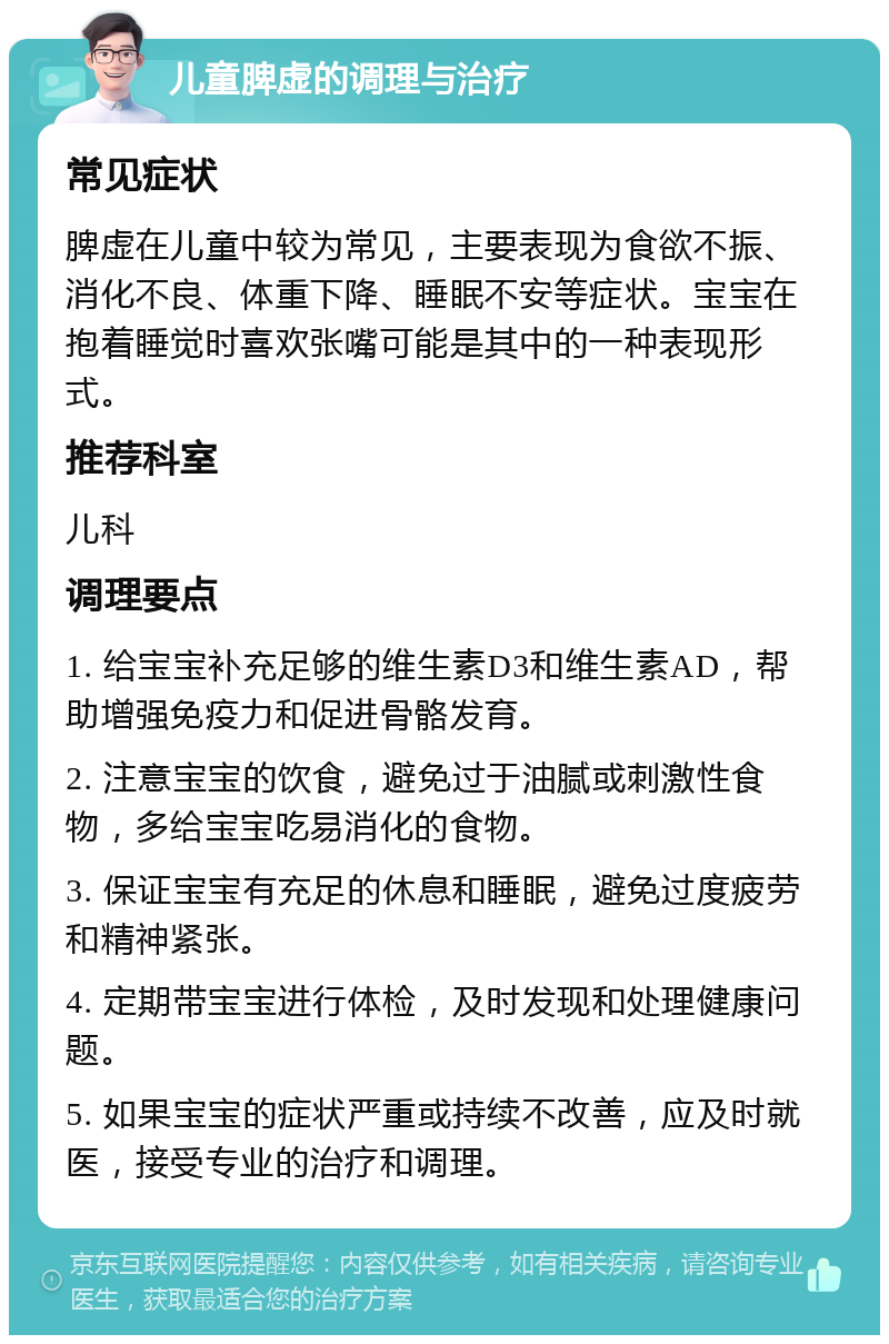 儿童脾虚的调理与治疗 常见症状 脾虚在儿童中较为常见，主要表现为食欲不振、消化不良、体重下降、睡眠不安等症状。宝宝在抱着睡觉时喜欢张嘴可能是其中的一种表现形式。 推荐科室 儿科 调理要点 1. 给宝宝补充足够的维生素D3和维生素AD，帮助增强免疫力和促进骨骼发育。 2. 注意宝宝的饮食，避免过于油腻或刺激性食物，多给宝宝吃易消化的食物。 3. 保证宝宝有充足的休息和睡眠，避免过度疲劳和精神紧张。 4. 定期带宝宝进行体检，及时发现和处理健康问题。 5. 如果宝宝的症状严重或持续不改善，应及时就医，接受专业的治疗和调理。