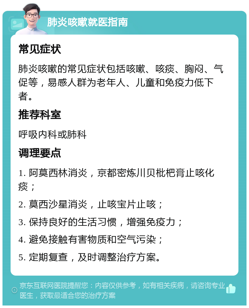 肺炎咳嗽就医指南 常见症状 肺炎咳嗽的常见症状包括咳嗽、咳痰、胸闷、气促等，易感人群为老年人、儿童和免疫力低下者。 推荐科室 呼吸内科或肺科 调理要点 1. 阿莫西林消炎，京都密炼川贝枇杷膏止咳化痰； 2. 莫西沙星消炎，止咳宝片止咳； 3. 保持良好的生活习惯，增强免疫力； 4. 避免接触有害物质和空气污染； 5. 定期复查，及时调整治疗方案。