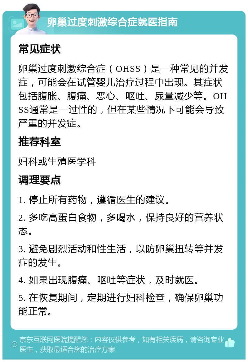 卵巢过度刺激综合症就医指南 常见症状 卵巢过度刺激综合症（OHSS）是一种常见的并发症，可能会在试管婴儿治疗过程中出现。其症状包括腹胀、腹痛、恶心、呕吐、尿量减少等。OHSS通常是一过性的，但在某些情况下可能会导致严重的并发症。 推荐科室 妇科或生殖医学科 调理要点 1. 停止所有药物，遵循医生的建议。 2. 多吃高蛋白食物，多喝水，保持良好的营养状态。 3. 避免剧烈活动和性生活，以防卵巢扭转等并发症的发生。 4. 如果出现腹痛、呕吐等症状，及时就医。 5. 在恢复期间，定期进行妇科检查，确保卵巢功能正常。