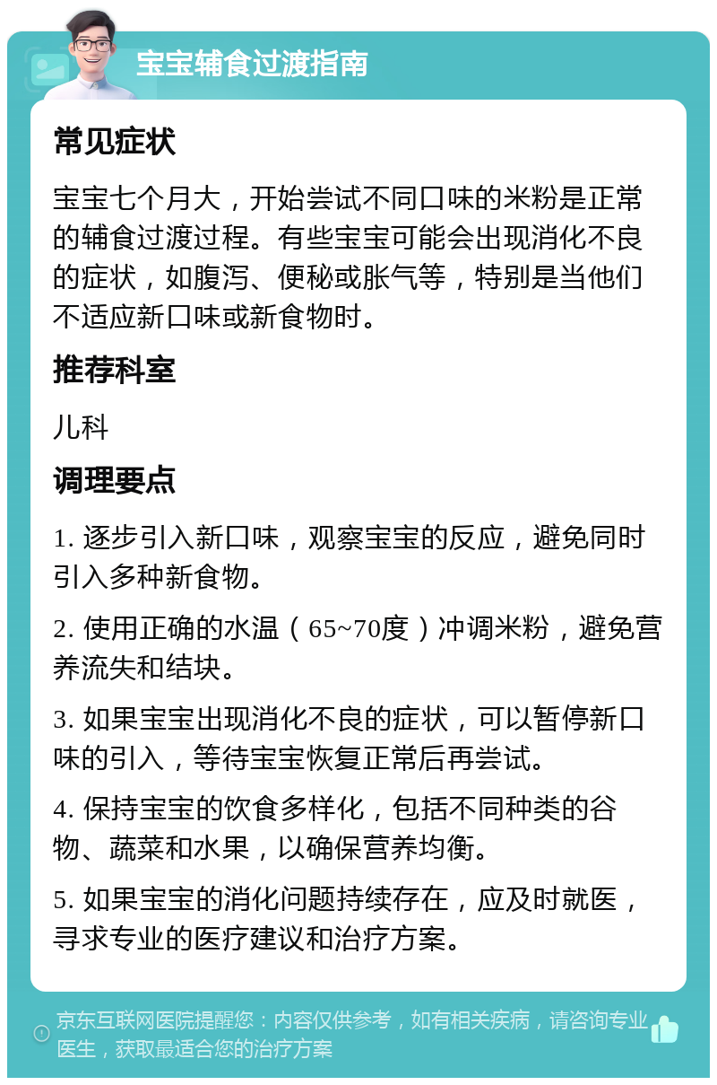 宝宝辅食过渡指南 常见症状 宝宝七个月大，开始尝试不同口味的米粉是正常的辅食过渡过程。有些宝宝可能会出现消化不良的症状，如腹泻、便秘或胀气等，特别是当他们不适应新口味或新食物时。 推荐科室 儿科 调理要点 1. 逐步引入新口味，观察宝宝的反应，避免同时引入多种新食物。 2. 使用正确的水温（65~70度）冲调米粉，避免营养流失和结块。 3. 如果宝宝出现消化不良的症状，可以暂停新口味的引入，等待宝宝恢复正常后再尝试。 4. 保持宝宝的饮食多样化，包括不同种类的谷物、蔬菜和水果，以确保营养均衡。 5. 如果宝宝的消化问题持续存在，应及时就医，寻求专业的医疗建议和治疗方案。