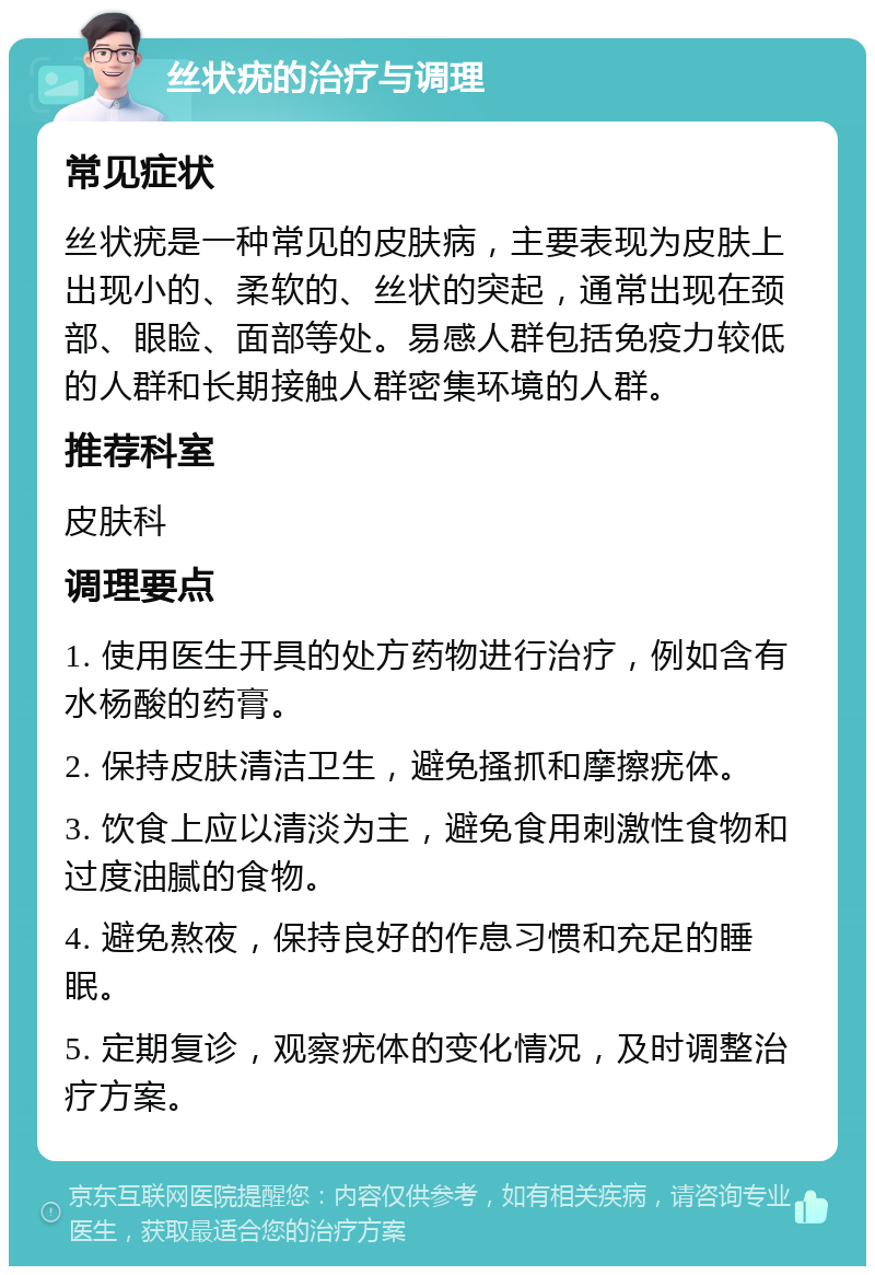 丝状疣的治疗与调理 常见症状 丝状疣是一种常见的皮肤病，主要表现为皮肤上出现小的、柔软的、丝状的突起，通常出现在颈部、眼睑、面部等处。易感人群包括免疫力较低的人群和长期接触人群密集环境的人群。 推荐科室 皮肤科 调理要点 1. 使用医生开具的处方药物进行治疗，例如含有水杨酸的药膏。 2. 保持皮肤清洁卫生，避免搔抓和摩擦疣体。 3. 饮食上应以清淡为主，避免食用刺激性食物和过度油腻的食物。 4. 避免熬夜，保持良好的作息习惯和充足的睡眠。 5. 定期复诊，观察疣体的变化情况，及时调整治疗方案。