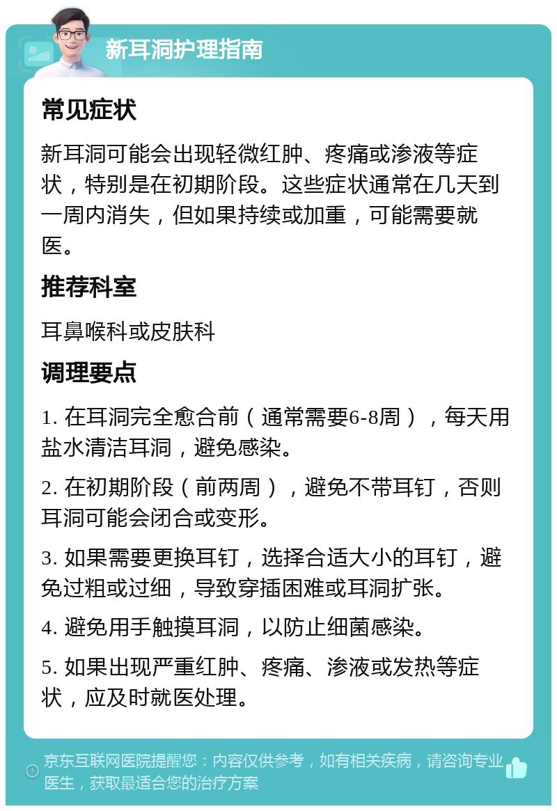 新耳洞护理指南 常见症状 新耳洞可能会出现轻微红肿、疼痛或渗液等症状，特别是在初期阶段。这些症状通常在几天到一周内消失，但如果持续或加重，可能需要就医。 推荐科室 耳鼻喉科或皮肤科 调理要点 1. 在耳洞完全愈合前（通常需要6-8周），每天用盐水清洁耳洞，避免感染。 2. 在初期阶段（前两周），避免不带耳钉，否则耳洞可能会闭合或变形。 3. 如果需要更换耳钉，选择合适大小的耳钉，避免过粗或过细，导致穿插困难或耳洞扩张。 4. 避免用手触摸耳洞，以防止细菌感染。 5. 如果出现严重红肿、疼痛、渗液或发热等症状，应及时就医处理。