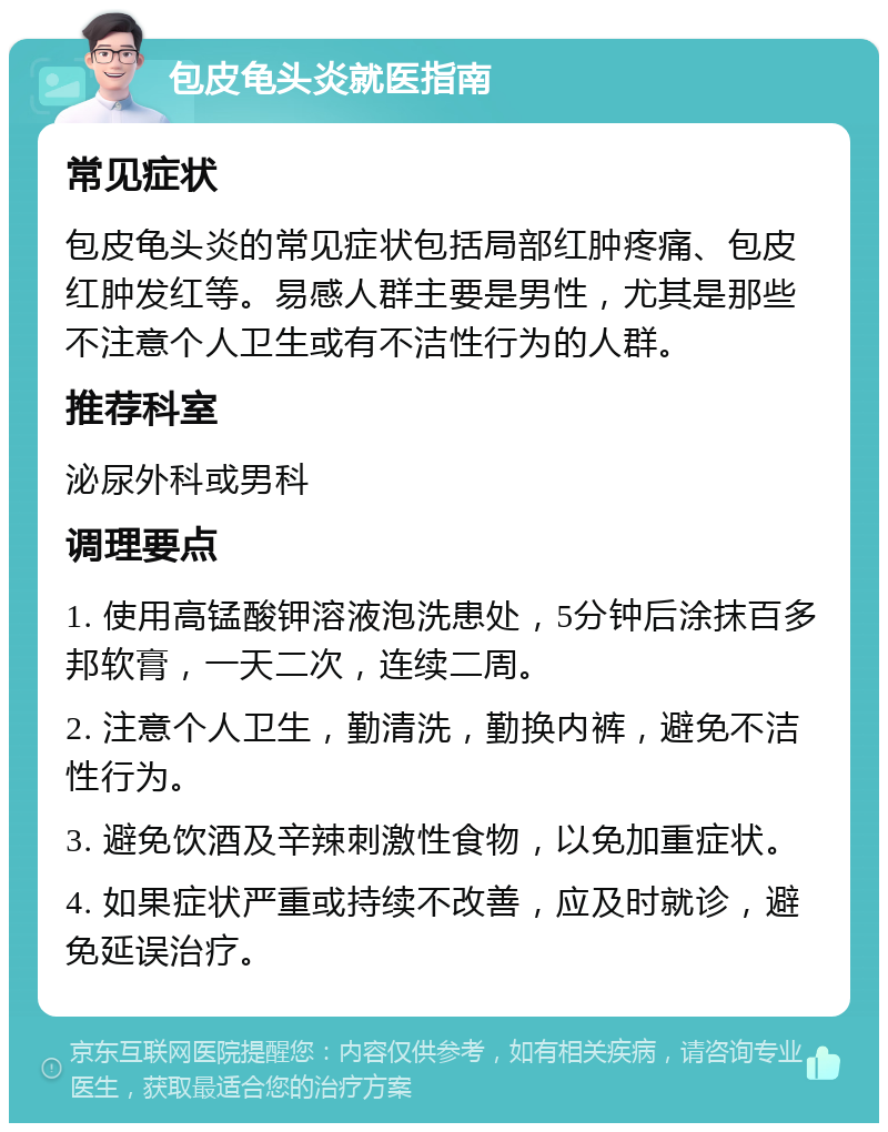 包皮龟头炎就医指南 常见症状 包皮龟头炎的常见症状包括局部红肿疼痛、包皮红肿发红等。易感人群主要是男性，尤其是那些不注意个人卫生或有不洁性行为的人群。 推荐科室 泌尿外科或男科 调理要点 1. 使用高锰酸钾溶液泡洗患处，5分钟后涂抹百多邦软膏，一天二次，连续二周。 2. 注意个人卫生，勤清洗，勤换内裤，避免不洁性行为。 3. 避免饮酒及辛辣刺激性食物，以免加重症状。 4. 如果症状严重或持续不改善，应及时就诊，避免延误治疗。