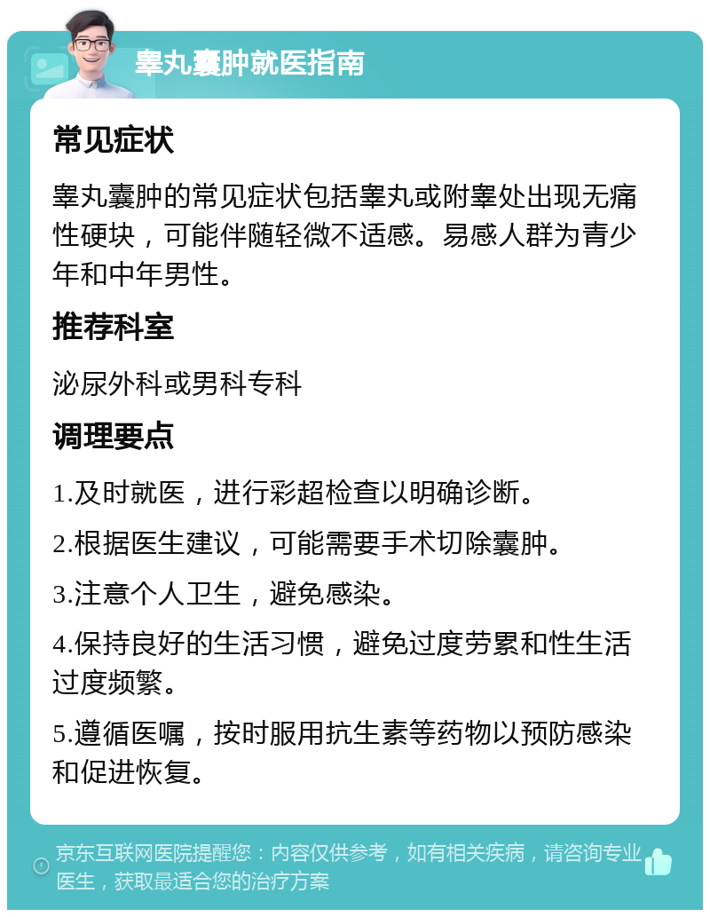 睾丸囊肿就医指南 常见症状 睾丸囊肿的常见症状包括睾丸或附睾处出现无痛性硬块，可能伴随轻微不适感。易感人群为青少年和中年男性。 推荐科室 泌尿外科或男科专科 调理要点 1.及时就医，进行彩超检查以明确诊断。 2.根据医生建议，可能需要手术切除囊肿。 3.注意个人卫生，避免感染。 4.保持良好的生活习惯，避免过度劳累和性生活过度频繁。 5.遵循医嘱，按时服用抗生素等药物以预防感染和促进恢复。