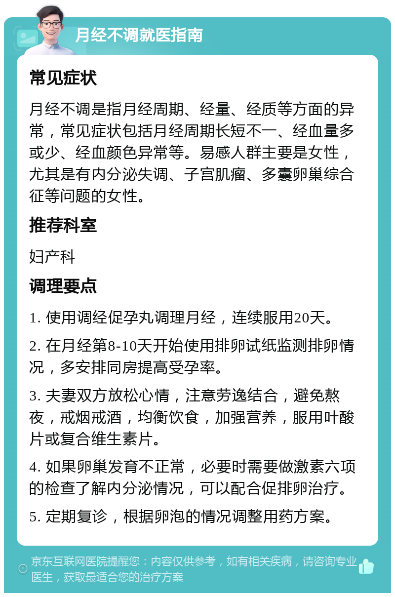 月经不调就医指南 常见症状 月经不调是指月经周期、经量、经质等方面的异常，常见症状包括月经周期长短不一、经血量多或少、经血颜色异常等。易感人群主要是女性，尤其是有内分泌失调、子宫肌瘤、多囊卵巢综合征等问题的女性。 推荐科室 妇产科 调理要点 1. 使用调经促孕丸调理月经，连续服用20天。 2. 在月经第8-10天开始使用排卵试纸监测排卵情况，多安排同房提高受孕率。 3. 夫妻双方放松心情，注意劳逸结合，避免熬夜，戒烟戒酒，均衡饮食，加强营养，服用叶酸片或复合维生素片。 4. 如果卵巢发育不正常，必要时需要做激素六项的检查了解内分泌情况，可以配合促排卵治疗。 5. 定期复诊，根据卵泡的情况调整用药方案。