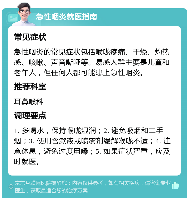 急性咽炎就医指南 常见症状 急性咽炎的常见症状包括喉咙疼痛、干燥、灼热感、咳嗽、声音嘶哑等。易感人群主要是儿童和老年人，但任何人都可能患上急性咽炎。 推荐科室 耳鼻喉科 调理要点 1. 多喝水，保持喉咙湿润；2. 避免吸烟和二手烟；3. 使用含漱液或喷雾剂缓解喉咙不适；4. 注意休息，避免过度用嗓；5. 如果症状严重，应及时就医。