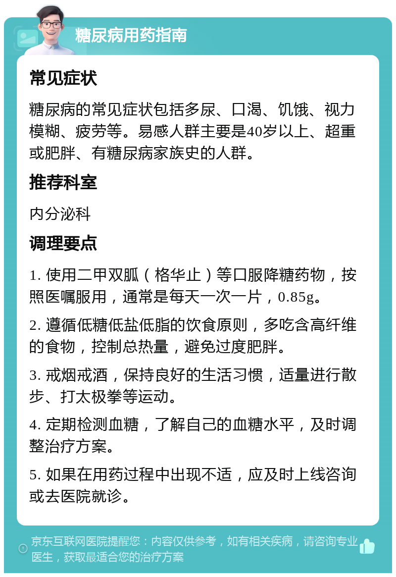 糖尿病用药指南 常见症状 糖尿病的常见症状包括多尿、口渴、饥饿、视力模糊、疲劳等。易感人群主要是40岁以上、超重或肥胖、有糖尿病家族史的人群。 推荐科室 内分泌科 调理要点 1. 使用二甲双胍（格华止）等口服降糖药物，按照医嘱服用，通常是每天一次一片，0.85g。 2. 遵循低糖低盐低脂的饮食原则，多吃含高纤维的食物，控制总热量，避免过度肥胖。 3. 戒烟戒酒，保持良好的生活习惯，适量进行散步、打太极拳等运动。 4. 定期检测血糖，了解自己的血糖水平，及时调整治疗方案。 5. 如果在用药过程中出现不适，应及时上线咨询或去医院就诊。