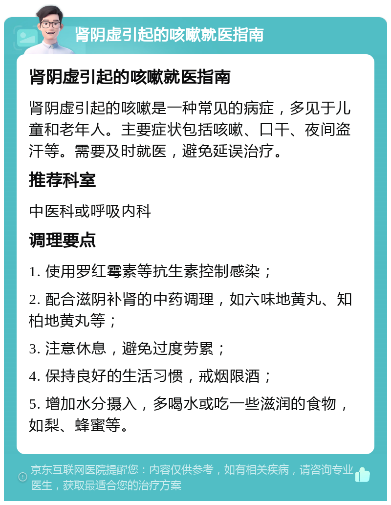 肾阴虚引起的咳嗽就医指南 肾阴虚引起的咳嗽就医指南 肾阴虚引起的咳嗽是一种常见的病症，多见于儿童和老年人。主要症状包括咳嗽、口干、夜间盗汗等。需要及时就医，避免延误治疗。 推荐科室 中医科或呼吸内科 调理要点 1. 使用罗红霉素等抗生素控制感染； 2. 配合滋阴补肾的中药调理，如六味地黄丸、知柏地黄丸等； 3. 注意休息，避免过度劳累； 4. 保持良好的生活习惯，戒烟限酒； 5. 增加水分摄入，多喝水或吃一些滋润的食物，如梨、蜂蜜等。