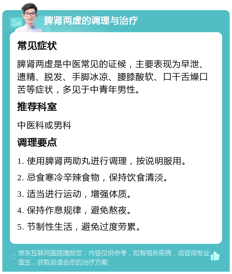 脾肾两虚的调理与治疗 常见症状 脾肾两虚是中医常见的证候，主要表现为早泄、遗精、脱发、手脚冰凉、腰膝酸软、口干舌燥口苦等症状，多见于中青年男性。 推荐科室 中医科或男科 调理要点 1. 使用脾肾两助丸进行调理，按说明服用。 2. 忌食寒冷辛辣食物，保持饮食清淡。 3. 适当进行运动，增强体质。 4. 保持作息规律，避免熬夜。 5. 节制性生活，避免过度劳累。