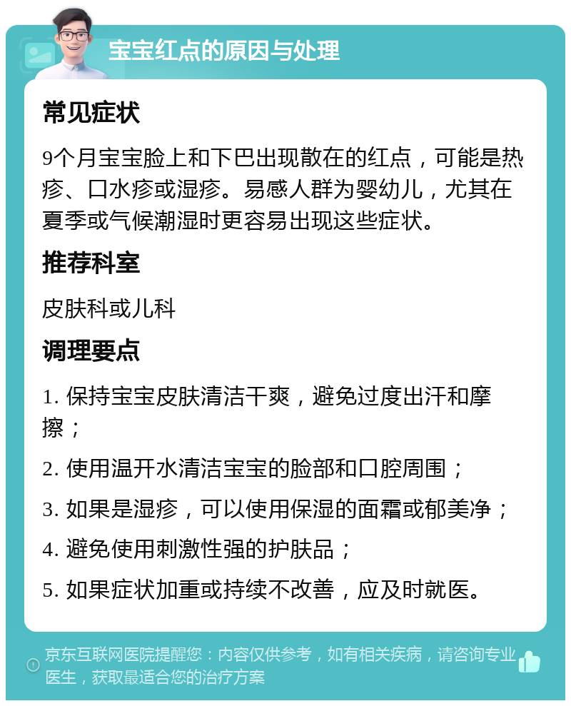 宝宝红点的原因与处理 常见症状 9个月宝宝脸上和下巴出现散在的红点，可能是热疹、口水疹或湿疹。易感人群为婴幼儿，尤其在夏季或气候潮湿时更容易出现这些症状。 推荐科室 皮肤科或儿科 调理要点 1. 保持宝宝皮肤清洁干爽，避免过度出汗和摩擦； 2. 使用温开水清洁宝宝的脸部和口腔周围； 3. 如果是湿疹，可以使用保湿的面霜或郁美净； 4. 避免使用刺激性强的护肤品； 5. 如果症状加重或持续不改善，应及时就医。