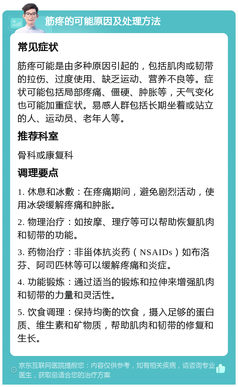 筋疼的可能原因及处理方法 常见症状 筋疼可能是由多种原因引起的，包括肌肉或韧带的拉伤、过度使用、缺乏运动、营养不良等。症状可能包括局部疼痛、僵硬、肿胀等，天气变化也可能加重症状。易感人群包括长期坐着或站立的人、运动员、老年人等。 推荐科室 骨科或康复科 调理要点 1. 休息和冰敷：在疼痛期间，避免剧烈活动，使用冰袋缓解疼痛和肿胀。 2. 物理治疗：如按摩、理疗等可以帮助恢复肌肉和韧带的功能。 3. 药物治疗：非甾体抗炎药（NSAIDs）如布洛芬、阿司匹林等可以缓解疼痛和炎症。 4. 功能锻炼：通过适当的锻炼和拉伸来增强肌肉和韧带的力量和灵活性。 5. 饮食调理：保持均衡的饮食，摄入足够的蛋白质、维生素和矿物质，帮助肌肉和韧带的修复和生长。