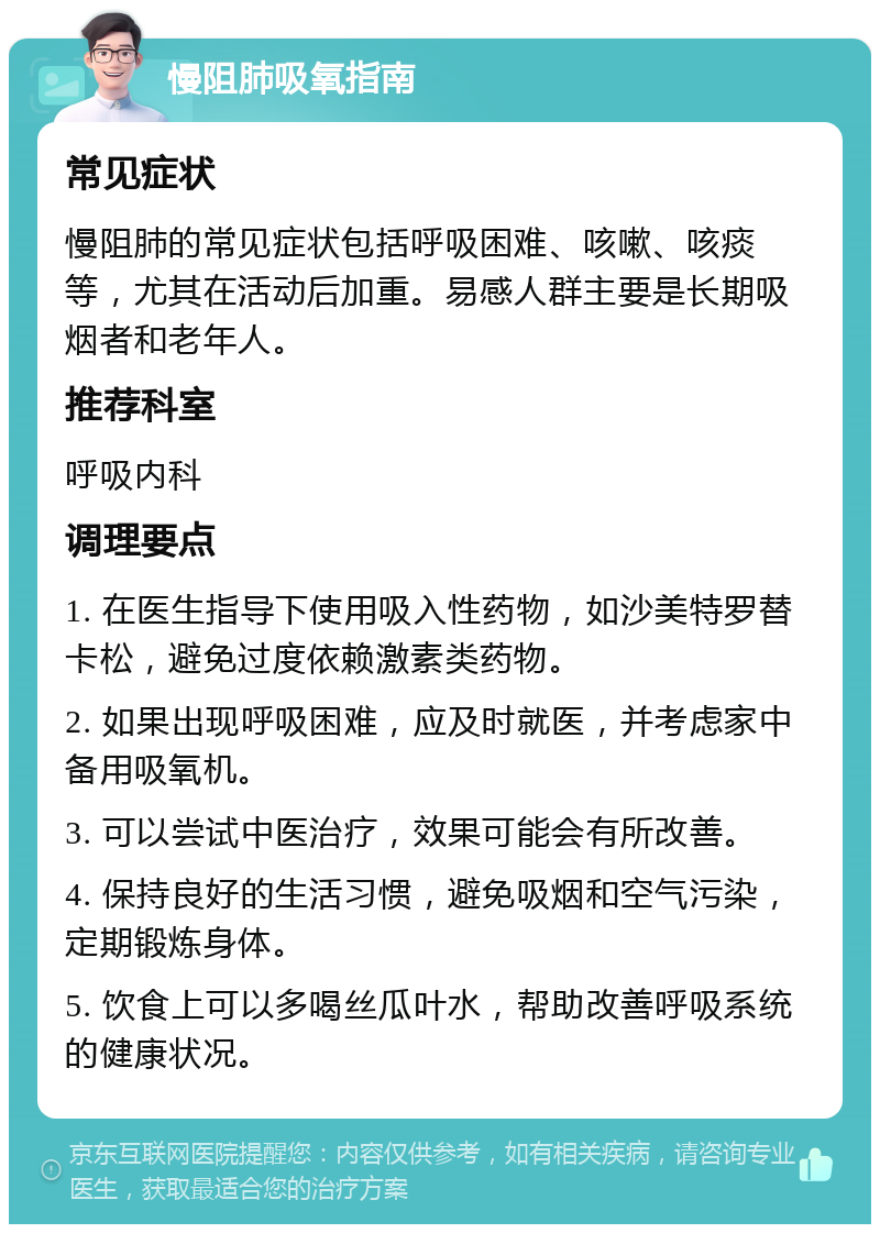 慢阻肺吸氧指南 常见症状 慢阻肺的常见症状包括呼吸困难、咳嗽、咳痰等，尤其在活动后加重。易感人群主要是长期吸烟者和老年人。 推荐科室 呼吸内科 调理要点 1. 在医生指导下使用吸入性药物，如沙美特罗替卡松，避免过度依赖激素类药物。 2. 如果出现呼吸困难，应及时就医，并考虑家中备用吸氧机。 3. 可以尝试中医治疗，效果可能会有所改善。 4. 保持良好的生活习惯，避免吸烟和空气污染，定期锻炼身体。 5. 饮食上可以多喝丝瓜叶水，帮助改善呼吸系统的健康状况。