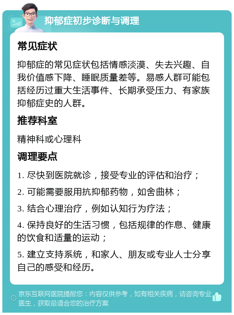 抑郁症初步诊断与调理 常见症状 抑郁症的常见症状包括情感淡漠、失去兴趣、自我价值感下降、睡眠质量差等。易感人群可能包括经历过重大生活事件、长期承受压力、有家族抑郁症史的人群。 推荐科室 精神科或心理科 调理要点 1. 尽快到医院就诊，接受专业的评估和治疗； 2. 可能需要服用抗抑郁药物，如舍曲林； 3. 结合心理治疗，例如认知行为疗法； 4. 保持良好的生活习惯，包括规律的作息、健康的饮食和适量的运动； 5. 建立支持系统，和家人、朋友或专业人士分享自己的感受和经历。