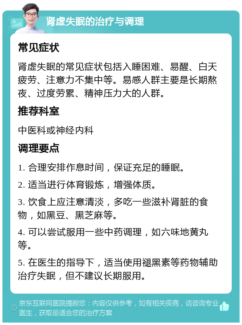 肾虚失眠的治疗与调理 常见症状 肾虚失眠的常见症状包括入睡困难、易醒、白天疲劳、注意力不集中等。易感人群主要是长期熬夜、过度劳累、精神压力大的人群。 推荐科室 中医科或神经内科 调理要点 1. 合理安排作息时间，保证充足的睡眠。 2. 适当进行体育锻炼，增强体质。 3. 饮食上应注意清淡，多吃一些滋补肾脏的食物，如黑豆、黑芝麻等。 4. 可以尝试服用一些中药调理，如六味地黄丸等。 5. 在医生的指导下，适当使用褪黑素等药物辅助治疗失眠，但不建议长期服用。