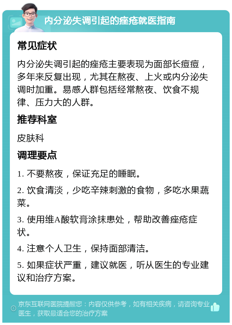 内分泌失调引起的痤疮就医指南 常见症状 内分泌失调引起的痤疮主要表现为面部长痘痘，多年来反复出现，尤其在熬夜、上火或内分泌失调时加重。易感人群包括经常熬夜、饮食不规律、压力大的人群。 推荐科室 皮肤科 调理要点 1. 不要熬夜，保证充足的睡眠。 2. 饮食清淡，少吃辛辣刺激的食物，多吃水果蔬菜。 3. 使用维A酸软膏涂抹患处，帮助改善痤疮症状。 4. 注意个人卫生，保持面部清洁。 5. 如果症状严重，建议就医，听从医生的专业建议和治疗方案。