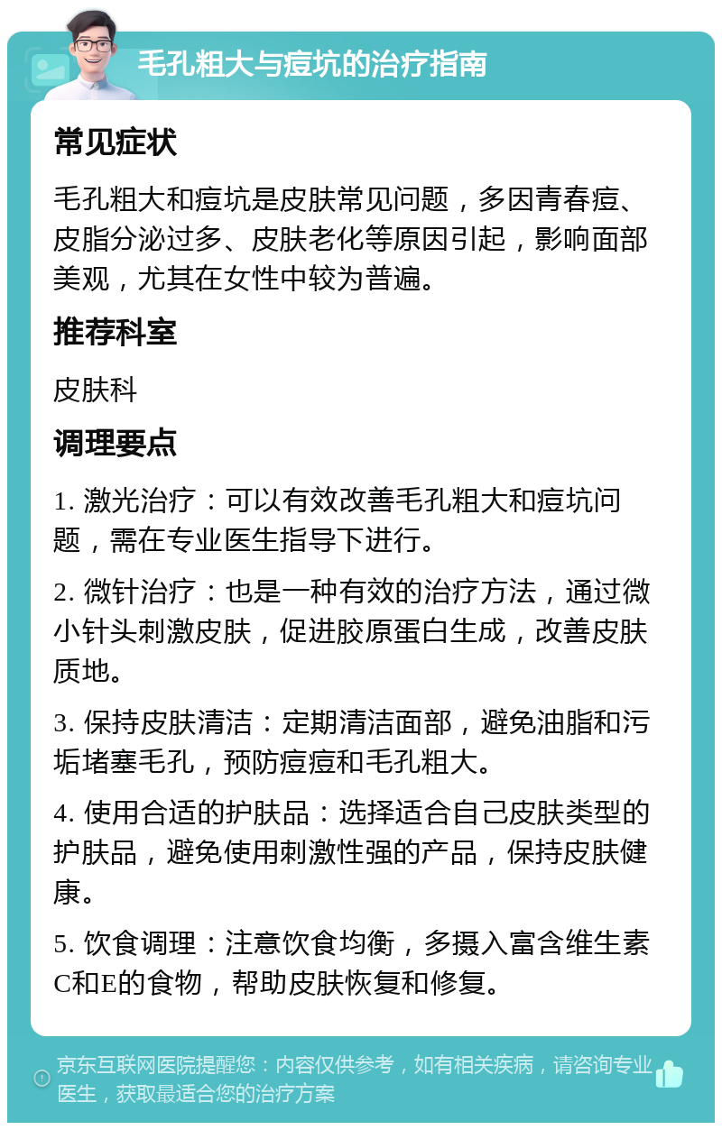 毛孔粗大与痘坑的治疗指南 常见症状 毛孔粗大和痘坑是皮肤常见问题，多因青春痘、皮脂分泌过多、皮肤老化等原因引起，影响面部美观，尤其在女性中较为普遍。 推荐科室 皮肤科 调理要点 1. 激光治疗：可以有效改善毛孔粗大和痘坑问题，需在专业医生指导下进行。 2. 微针治疗：也是一种有效的治疗方法，通过微小针头刺激皮肤，促进胶原蛋白生成，改善皮肤质地。 3. 保持皮肤清洁：定期清洁面部，避免油脂和污垢堵塞毛孔，预防痘痘和毛孔粗大。 4. 使用合适的护肤品：选择适合自己皮肤类型的护肤品，避免使用刺激性强的产品，保持皮肤健康。 5. 饮食调理：注意饮食均衡，多摄入富含维生素C和E的食物，帮助皮肤恢复和修复。