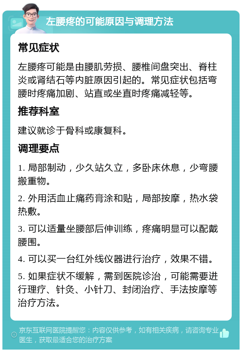 左腰疼的可能原因与调理方法 常见症状 左腰疼可能是由腰肌劳损、腰椎间盘突出、脊柱炎或肾结石等内脏原因引起的。常见症状包括弯腰时疼痛加剧、站直或坐直时疼痛减轻等。 推荐科室 建议就诊于骨科或康复科。 调理要点 1. 局部制动，少久站久立，多卧床休息，少弯腰搬重物。 2. 外用活血止痛药膏涂和贴，局部按摩，热水袋热敷。 3. 可以适量坐腰部后伸训练，疼痛明显可以配戴腰围。 4. 可以买一台红外线仪器进行治疗，效果不错。 5. 如果症状不缓解，需到医院诊治，可能需要进行理疗、针灸、小针刀、封闭治疗、手法按摩等治疗方法。