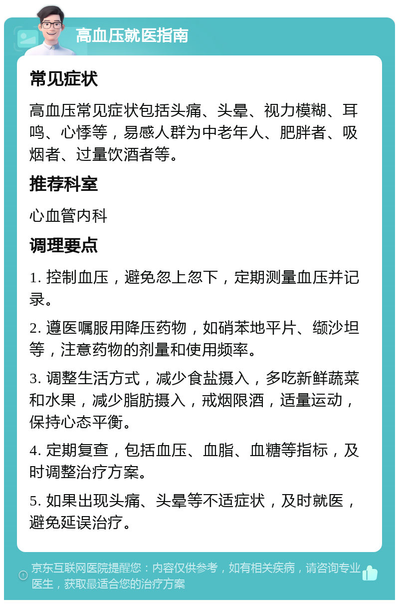 高血压就医指南 常见症状 高血压常见症状包括头痛、头晕、视力模糊、耳鸣、心悸等，易感人群为中老年人、肥胖者、吸烟者、过量饮酒者等。 推荐科室 心血管内科 调理要点 1. 控制血压，避免忽上忽下，定期测量血压并记录。 2. 遵医嘱服用降压药物，如硝苯地平片、缬沙坦等，注意药物的剂量和使用频率。 3. 调整生活方式，减少食盐摄入，多吃新鲜蔬菜和水果，减少脂肪摄入，戒烟限酒，适量运动，保持心态平衡。 4. 定期复查，包括血压、血脂、血糖等指标，及时调整治疗方案。 5. 如果出现头痛、头晕等不适症状，及时就医，避免延误治疗。