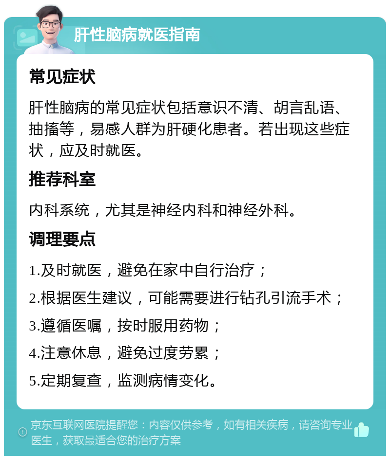 肝性脑病就医指南 常见症状 肝性脑病的常见症状包括意识不清、胡言乱语、抽搐等，易感人群为肝硬化患者。若出现这些症状，应及时就医。 推荐科室 内科系统，尤其是神经内科和神经外科。 调理要点 1.及时就医，避免在家中自行治疗； 2.根据医生建议，可能需要进行钻孔引流手术； 3.遵循医嘱，按时服用药物； 4.注意休息，避免过度劳累； 5.定期复查，监测病情变化。