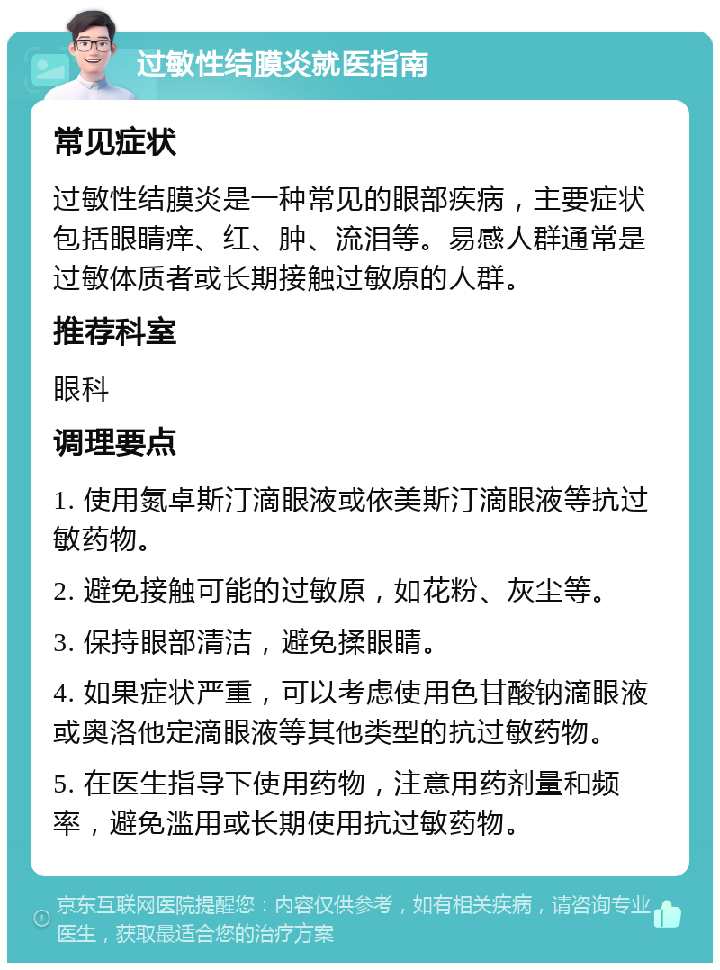 过敏性结膜炎就医指南 常见症状 过敏性结膜炎是一种常见的眼部疾病，主要症状包括眼睛痒、红、肿、流泪等。易感人群通常是过敏体质者或长期接触过敏原的人群。 推荐科室 眼科 调理要点 1. 使用氮卓斯汀滴眼液或依美斯汀滴眼液等抗过敏药物。 2. 避免接触可能的过敏原，如花粉、灰尘等。 3. 保持眼部清洁，避免揉眼睛。 4. 如果症状严重，可以考虑使用色甘酸钠滴眼液或奥洛他定滴眼液等其他类型的抗过敏药物。 5. 在医生指导下使用药物，注意用药剂量和频率，避免滥用或长期使用抗过敏药物。