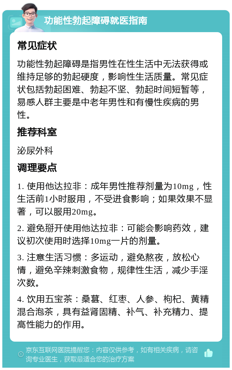 功能性勃起障碍就医指南 常见症状 功能性勃起障碍是指男性在性生活中无法获得或维持足够的勃起硬度，影响性生活质量。常见症状包括勃起困难、勃起不坚、勃起时间短暂等，易感人群主要是中老年男性和有慢性疾病的男性。 推荐科室 泌尿外科 调理要点 1. 使用他达拉非：成年男性推荐剂量为10mg，性生活前1小时服用，不受进食影响；如果效果不显著，可以服用20mg。 2. 避免掰开使用他达拉非：可能会影响药效，建议初次使用时选择10mg一片的剂量。 3. 注意生活习惯：多运动，避免熬夜，放松心情，避免辛辣刺激食物，规律性生活，减少手淫次数。 4. 饮用五宝茶：桑葚、红枣、人参、枸杞、黄精混合泡茶，具有益肾固精、补气、补充精力、提高性能力的作用。