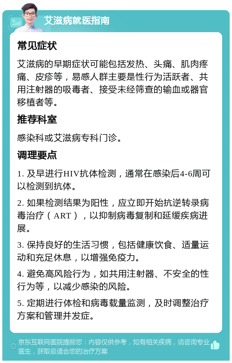 艾滋病就医指南 常见症状 艾滋病的早期症状可能包括发热、头痛、肌肉疼痛、皮疹等，易感人群主要是性行为活跃者、共用注射器的吸毒者、接受未经筛查的输血或器官移植者等。 推荐科室 感染科或艾滋病专科门诊。 调理要点 1. 及早进行HIV抗体检测，通常在感染后4-6周可以检测到抗体。 2. 如果检测结果为阳性，应立即开始抗逆转录病毒治疗（ART），以抑制病毒复制和延缓疾病进展。 3. 保持良好的生活习惯，包括健康饮食、适量运动和充足休息，以增强免疫力。 4. 避免高风险行为，如共用注射器、不安全的性行为等，以减少感染的风险。 5. 定期进行体检和病毒载量监测，及时调整治疗方案和管理并发症。