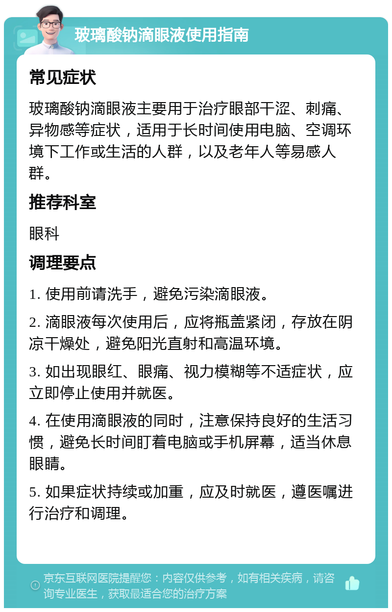 玻璃酸钠滴眼液使用指南 常见症状 玻璃酸钠滴眼液主要用于治疗眼部干涩、刺痛、异物感等症状，适用于长时间使用电脑、空调环境下工作或生活的人群，以及老年人等易感人群。 推荐科室 眼科 调理要点 1. 使用前请洗手，避免污染滴眼液。 2. 滴眼液每次使用后，应将瓶盖紧闭，存放在阴凉干燥处，避免阳光直射和高温环境。 3. 如出现眼红、眼痛、视力模糊等不适症状，应立即停止使用并就医。 4. 在使用滴眼液的同时，注意保持良好的生活习惯，避免长时间盯着电脑或手机屏幕，适当休息眼睛。 5. 如果症状持续或加重，应及时就医，遵医嘱进行治疗和调理。