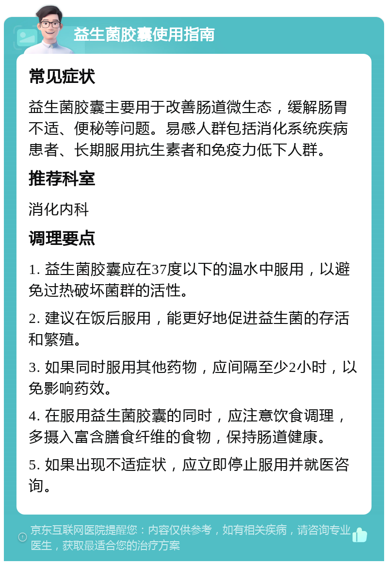 益生菌胶囊使用指南 常见症状 益生菌胶囊主要用于改善肠道微生态，缓解肠胃不适、便秘等问题。易感人群包括消化系统疾病患者、长期服用抗生素者和免疫力低下人群。 推荐科室 消化内科 调理要点 1. 益生菌胶囊应在37度以下的温水中服用，以避免过热破坏菌群的活性。 2. 建议在饭后服用，能更好地促进益生菌的存活和繁殖。 3. 如果同时服用其他药物，应间隔至少2小时，以免影响药效。 4. 在服用益生菌胶囊的同时，应注意饮食调理，多摄入富含膳食纤维的食物，保持肠道健康。 5. 如果出现不适症状，应立即停止服用并就医咨询。