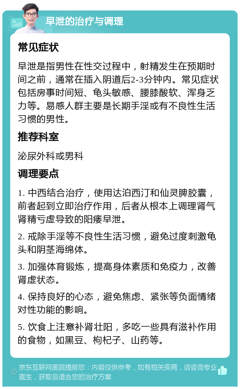 早泄的治疗与调理 常见症状 早泄是指男性在性交过程中，射精发生在预期时间之前，通常在插入阴道后2-3分钟内。常见症状包括房事时间短、龟头敏感、腰膝酸软、浑身乏力等。易感人群主要是长期手淫或有不良性生活习惯的男性。 推荐科室 泌尿外科或男科 调理要点 1. 中西结合治疗，使用达泊西汀和仙灵脾胶囊，前者起到立即治疗作用，后者从根本上调理肾气肾精亏虚导致的阳痿早泄。 2. 戒除手淫等不良性生活习惯，避免过度刺激龟头和阴茎海绵体。 3. 加强体育锻炼，提高身体素质和免疫力，改善肾虚状态。 4. 保持良好的心态，避免焦虑、紧张等负面情绪对性功能的影响。 5. 饮食上注意补肾壮阳，多吃一些具有滋补作用的食物，如黑豆、枸杞子、山药等。