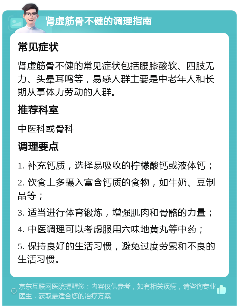 肾虚筋骨不健的调理指南 常见症状 肾虚筋骨不健的常见症状包括腰膝酸软、四肢无力、头晕耳鸣等，易感人群主要是中老年人和长期从事体力劳动的人群。 推荐科室 中医科或骨科 调理要点 1. 补充钙质，选择易吸收的柠檬酸钙或液体钙； 2. 饮食上多摄入富含钙质的食物，如牛奶、豆制品等； 3. 适当进行体育锻炼，增强肌肉和骨骼的力量； 4. 中医调理可以考虑服用六味地黄丸等中药； 5. 保持良好的生活习惯，避免过度劳累和不良的生活习惯。