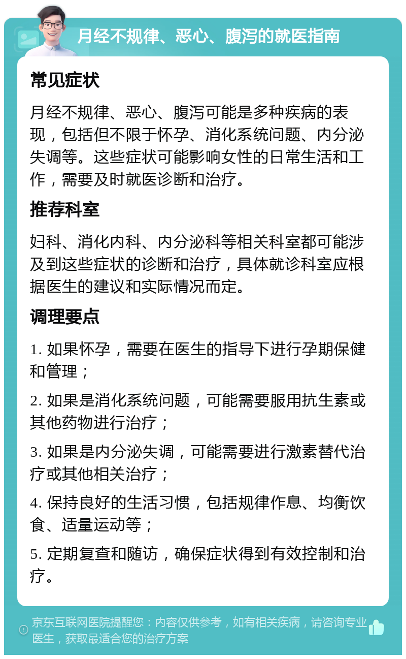 月经不规律、恶心、腹泻的就医指南 常见症状 月经不规律、恶心、腹泻可能是多种疾病的表现，包括但不限于怀孕、消化系统问题、内分泌失调等。这些症状可能影响女性的日常生活和工作，需要及时就医诊断和治疗。 推荐科室 妇科、消化内科、内分泌科等相关科室都可能涉及到这些症状的诊断和治疗，具体就诊科室应根据医生的建议和实际情况而定。 调理要点 1. 如果怀孕，需要在医生的指导下进行孕期保健和管理； 2. 如果是消化系统问题，可能需要服用抗生素或其他药物进行治疗； 3. 如果是内分泌失调，可能需要进行激素替代治疗或其他相关治疗； 4. 保持良好的生活习惯，包括规律作息、均衡饮食、适量运动等； 5. 定期复查和随访，确保症状得到有效控制和治疗。