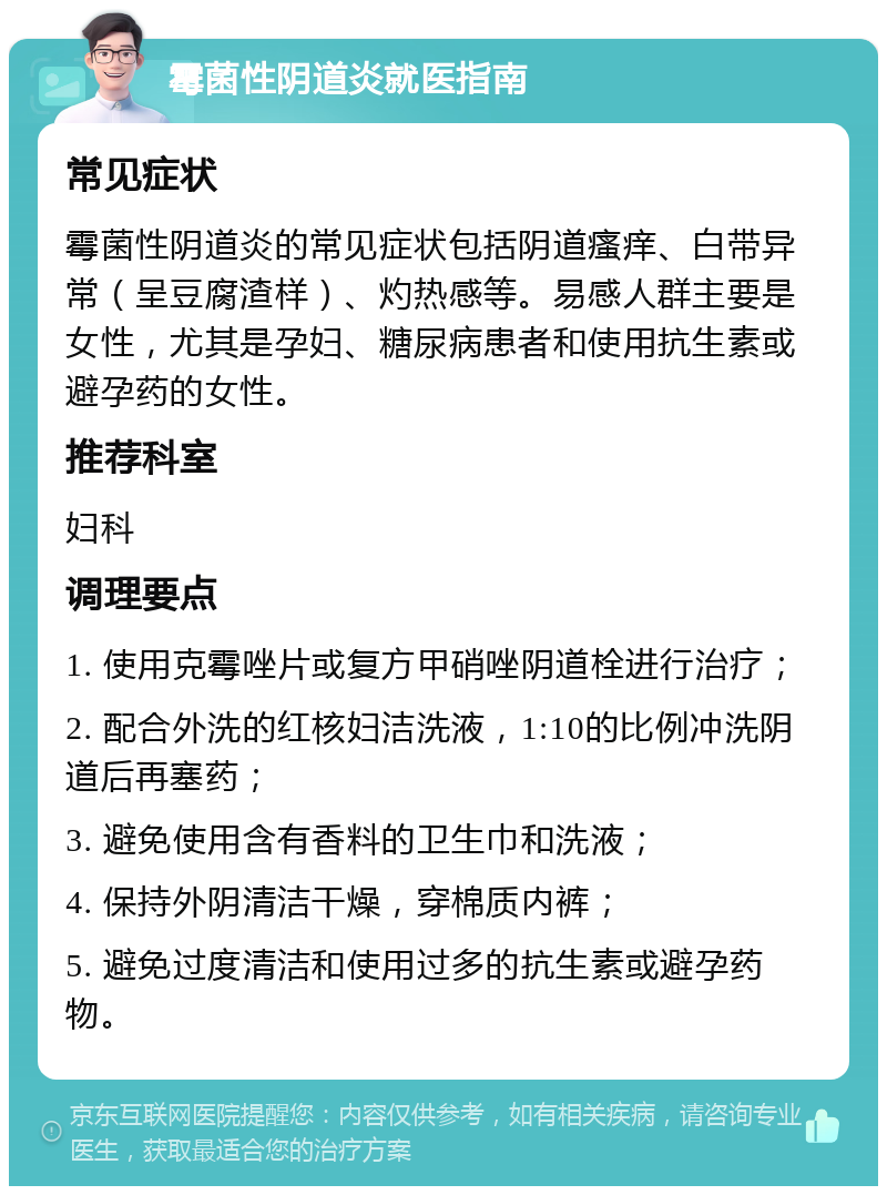 霉菌性阴道炎就医指南 常见症状 霉菌性阴道炎的常见症状包括阴道瘙痒、白带异常（呈豆腐渣样）、灼热感等。易感人群主要是女性，尤其是孕妇、糖尿病患者和使用抗生素或避孕药的女性。 推荐科室 妇科 调理要点 1. 使用克霉唑片或复方甲硝唑阴道栓进行治疗； 2. 配合外洗的红核妇洁洗液，1:10的比例冲洗阴道后再塞药； 3. 避免使用含有香料的卫生巾和洗液； 4. 保持外阴清洁干燥，穿棉质内裤； 5. 避免过度清洁和使用过多的抗生素或避孕药物。