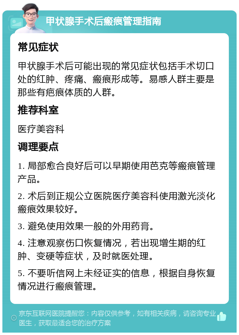 甲状腺手术后瘢痕管理指南 常见症状 甲状腺手术后可能出现的常见症状包括手术切口处的红肿、疼痛、瘢痕形成等。易感人群主要是那些有疤痕体质的人群。 推荐科室 医疗美容科 调理要点 1. 局部愈合良好后可以早期使用芭克等瘢痕管理产品。 2. 术后到正规公立医院医疗美容科使用激光淡化瘢痕效果较好。 3. 避免使用效果一般的外用药膏。 4. 注意观察伤口恢复情况，若出现增生期的红肿、变硬等症状，及时就医处理。 5. 不要听信网上未经证实的信息，根据自身恢复情况进行瘢痕管理。