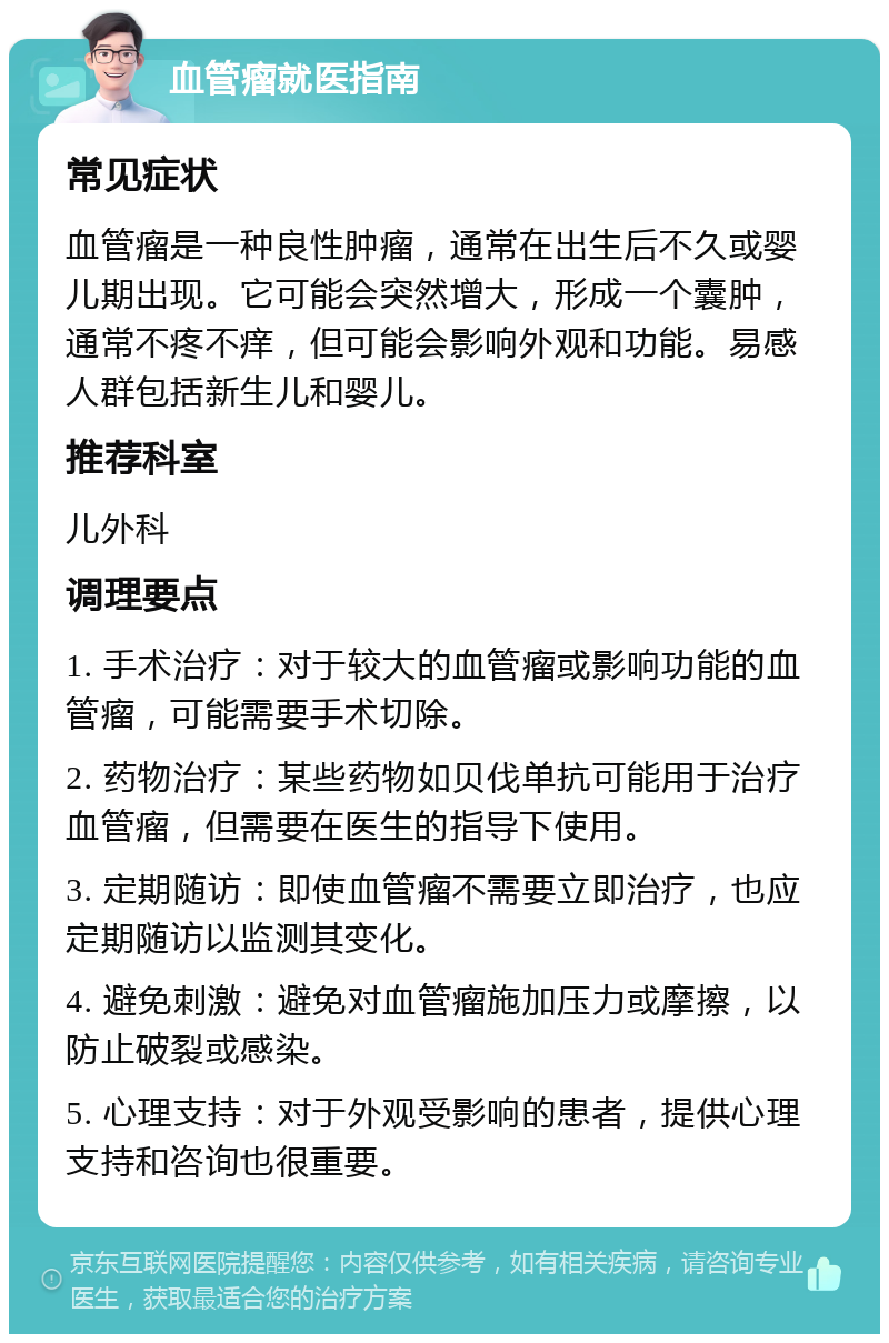 血管瘤就医指南 常见症状 血管瘤是一种良性肿瘤，通常在出生后不久或婴儿期出现。它可能会突然增大，形成一个囊肿，通常不疼不痒，但可能会影响外观和功能。易感人群包括新生儿和婴儿。 推荐科室 儿外科 调理要点 1. 手术治疗：对于较大的血管瘤或影响功能的血管瘤，可能需要手术切除。 2. 药物治疗：某些药物如贝伐单抗可能用于治疗血管瘤，但需要在医生的指导下使用。 3. 定期随访：即使血管瘤不需要立即治疗，也应定期随访以监测其变化。 4. 避免刺激：避免对血管瘤施加压力或摩擦，以防止破裂或感染。 5. 心理支持：对于外观受影响的患者，提供心理支持和咨询也很重要。