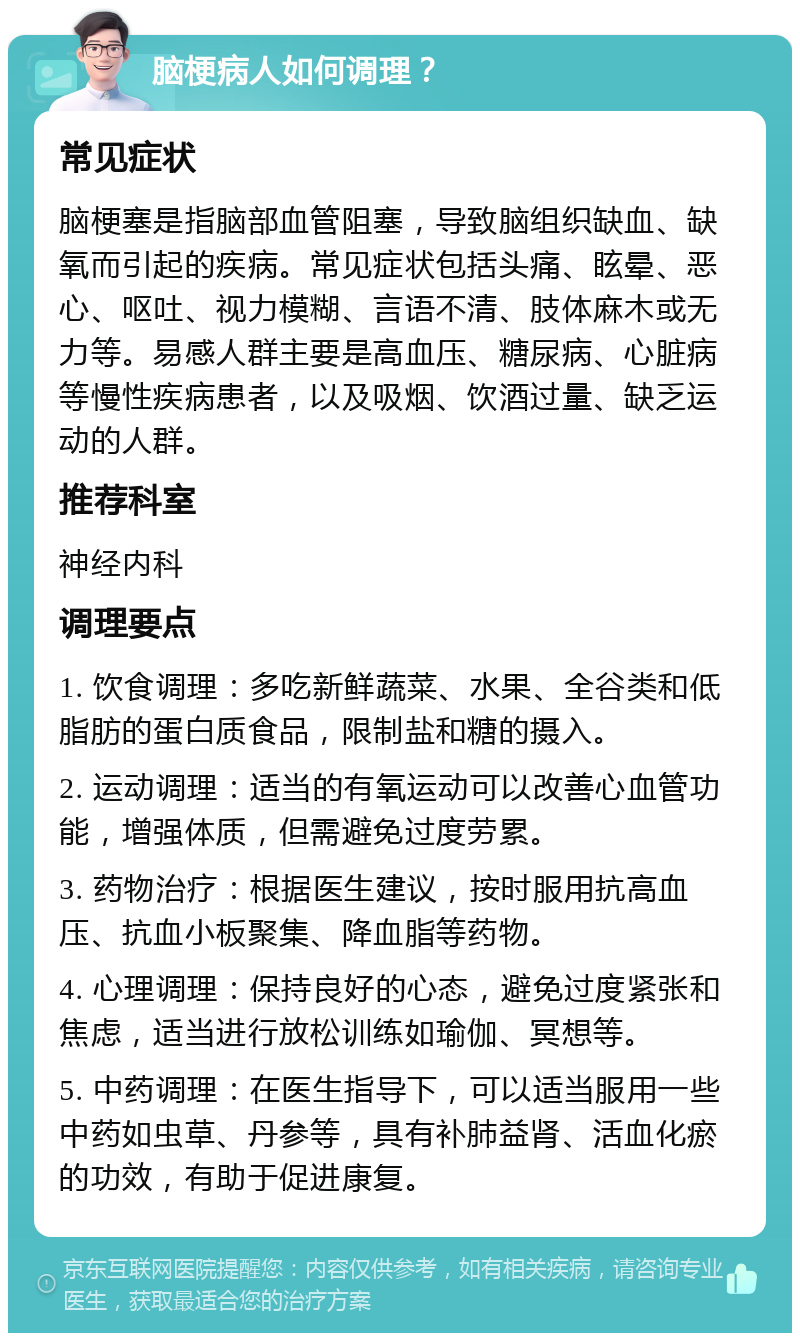 脑梗病人如何调理？ 常见症状 脑梗塞是指脑部血管阻塞，导致脑组织缺血、缺氧而引起的疾病。常见症状包括头痛、眩晕、恶心、呕吐、视力模糊、言语不清、肢体麻木或无力等。易感人群主要是高血压、糖尿病、心脏病等慢性疾病患者，以及吸烟、饮酒过量、缺乏运动的人群。 推荐科室 神经内科 调理要点 1. 饮食调理：多吃新鲜蔬菜、水果、全谷类和低脂肪的蛋白质食品，限制盐和糖的摄入。 2. 运动调理：适当的有氧运动可以改善心血管功能，增强体质，但需避免过度劳累。 3. 药物治疗：根据医生建议，按时服用抗高血压、抗血小板聚集、降血脂等药物。 4. 心理调理：保持良好的心态，避免过度紧张和焦虑，适当进行放松训练如瑜伽、冥想等。 5. 中药调理：在医生指导下，可以适当服用一些中药如虫草、丹参等，具有补肺益肾、活血化瘀的功效，有助于促进康复。