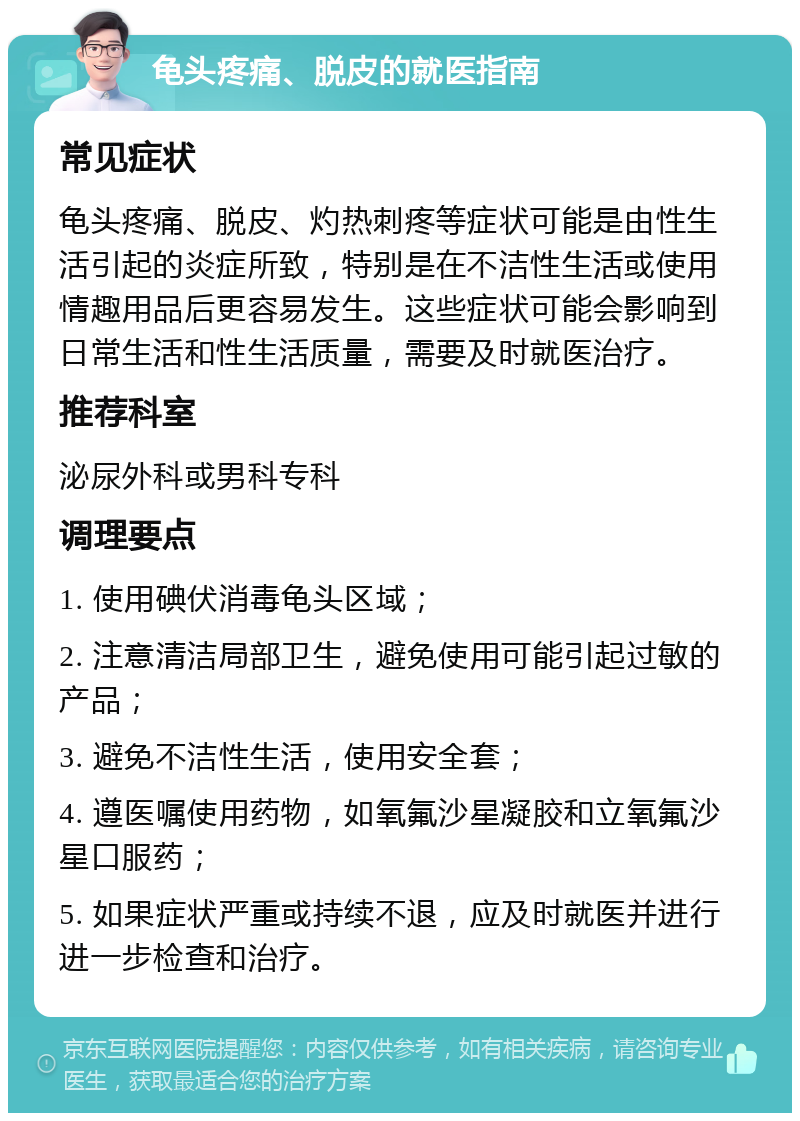 龟头疼痛、脱皮的就医指南 常见症状 龟头疼痛、脱皮、灼热刺疼等症状可能是由性生活引起的炎症所致，特别是在不洁性生活或使用情趣用品后更容易发生。这些症状可能会影响到日常生活和性生活质量，需要及时就医治疗。 推荐科室 泌尿外科或男科专科 调理要点 1. 使用碘伏消毒龟头区域； 2. 注意清洁局部卫生，避免使用可能引起过敏的产品； 3. 避免不洁性生活，使用安全套； 4. 遵医嘱使用药物，如氧氟沙星凝胶和立氧氟沙星口服药； 5. 如果症状严重或持续不退，应及时就医并进行进一步检查和治疗。