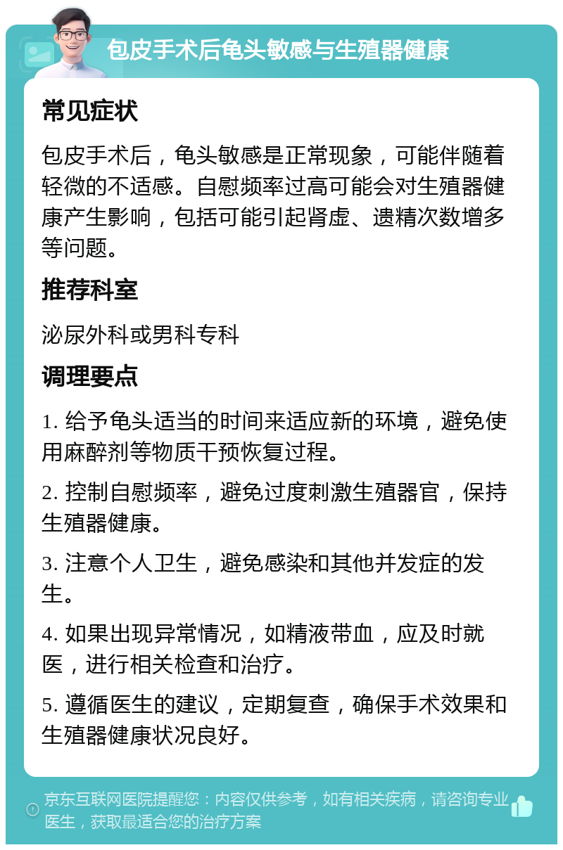 包皮手术后龟头敏感与生殖器健康 常见症状 包皮手术后，龟头敏感是正常现象，可能伴随着轻微的不适感。自慰频率过高可能会对生殖器健康产生影响，包括可能引起肾虚、遗精次数增多等问题。 推荐科室 泌尿外科或男科专科 调理要点 1. 给予龟头适当的时间来适应新的环境，避免使用麻醉剂等物质干预恢复过程。 2. 控制自慰频率，避免过度刺激生殖器官，保持生殖器健康。 3. 注意个人卫生，避免感染和其他并发症的发生。 4. 如果出现异常情况，如精液带血，应及时就医，进行相关检查和治疗。 5. 遵循医生的建议，定期复查，确保手术效果和生殖器健康状况良好。