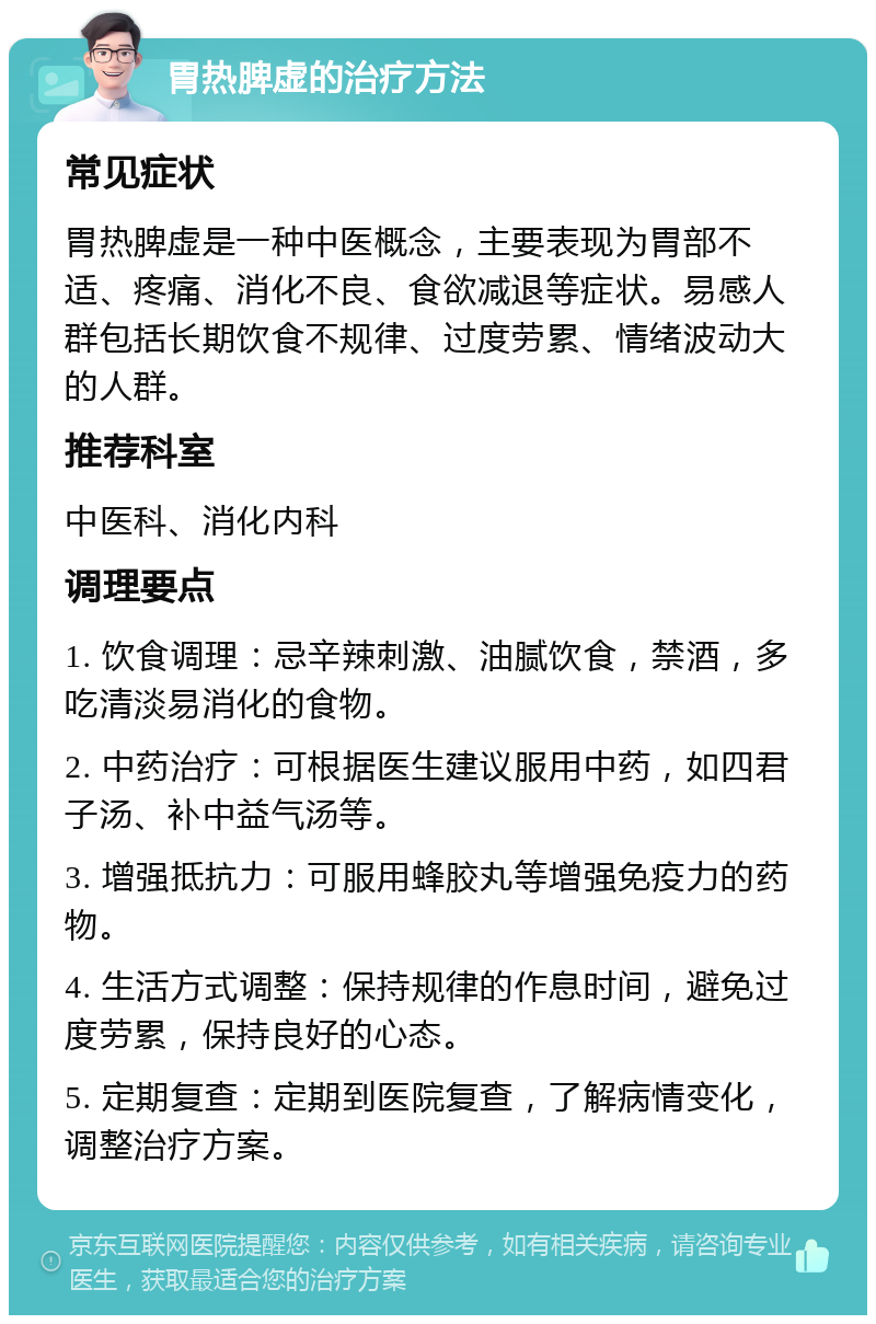 胃热脾虚的治疗方法 常见症状 胃热脾虚是一种中医概念，主要表现为胃部不适、疼痛、消化不良、食欲减退等症状。易感人群包括长期饮食不规律、过度劳累、情绪波动大的人群。 推荐科室 中医科、消化内科 调理要点 1. 饮食调理：忌辛辣刺激、油腻饮食，禁酒，多吃清淡易消化的食物。 2. 中药治疗：可根据医生建议服用中药，如四君子汤、补中益气汤等。 3. 增强抵抗力：可服用蜂胶丸等增强免疫力的药物。 4. 生活方式调整：保持规律的作息时间，避免过度劳累，保持良好的心态。 5. 定期复查：定期到医院复查，了解病情变化，调整治疗方案。