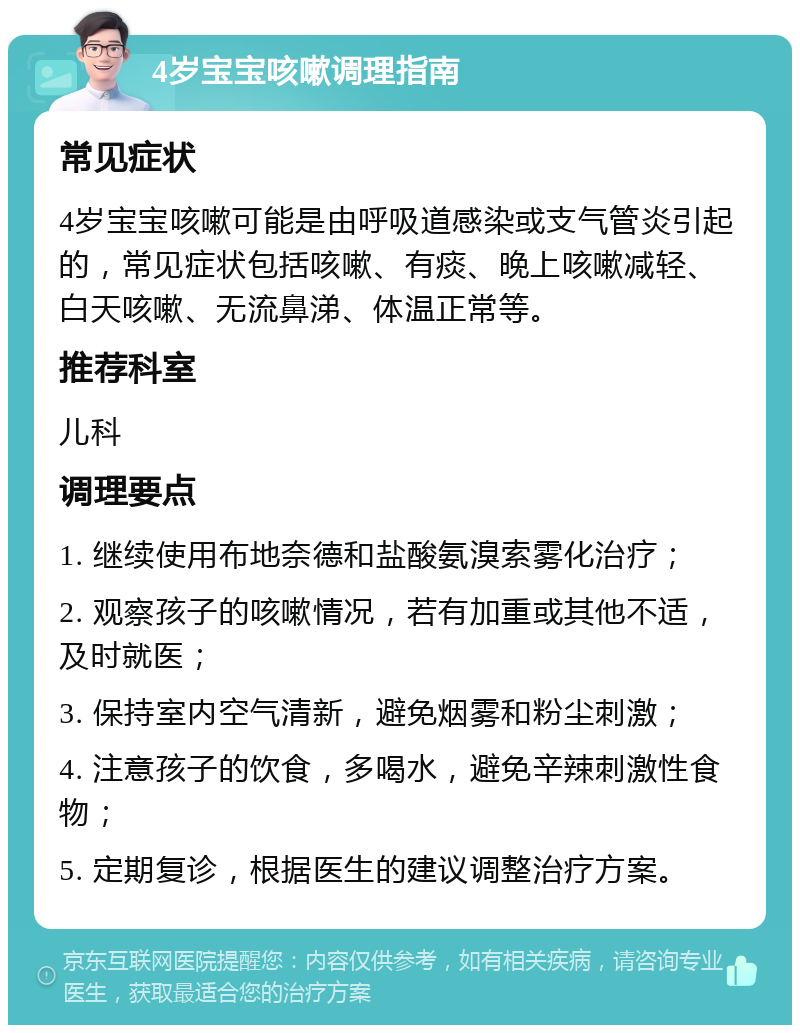 4岁宝宝咳嗽调理指南 常见症状 4岁宝宝咳嗽可能是由呼吸道感染或支气管炎引起的，常见症状包括咳嗽、有痰、晚上咳嗽减轻、白天咳嗽、无流鼻涕、体温正常等。 推荐科室 儿科 调理要点 1. 继续使用布地奈德和盐酸氨溴索雾化治疗； 2. 观察孩子的咳嗽情况，若有加重或其他不适，及时就医； 3. 保持室内空气清新，避免烟雾和粉尘刺激； 4. 注意孩子的饮食，多喝水，避免辛辣刺激性食物； 5. 定期复诊，根据医生的建议调整治疗方案。