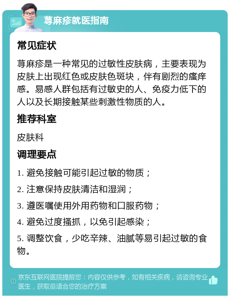 荨麻疹就医指南 常见症状 荨麻疹是一种常见的过敏性皮肤病，主要表现为皮肤上出现红色或皮肤色斑块，伴有剧烈的瘙痒感。易感人群包括有过敏史的人、免疫力低下的人以及长期接触某些刺激性物质的人。 推荐科室 皮肤科 调理要点 1. 避免接触可能引起过敏的物质； 2. 注意保持皮肤清洁和湿润； 3. 遵医嘱使用外用药物和口服药物； 4. 避免过度搔抓，以免引起感染； 5. 调整饮食，少吃辛辣、油腻等易引起过敏的食物。