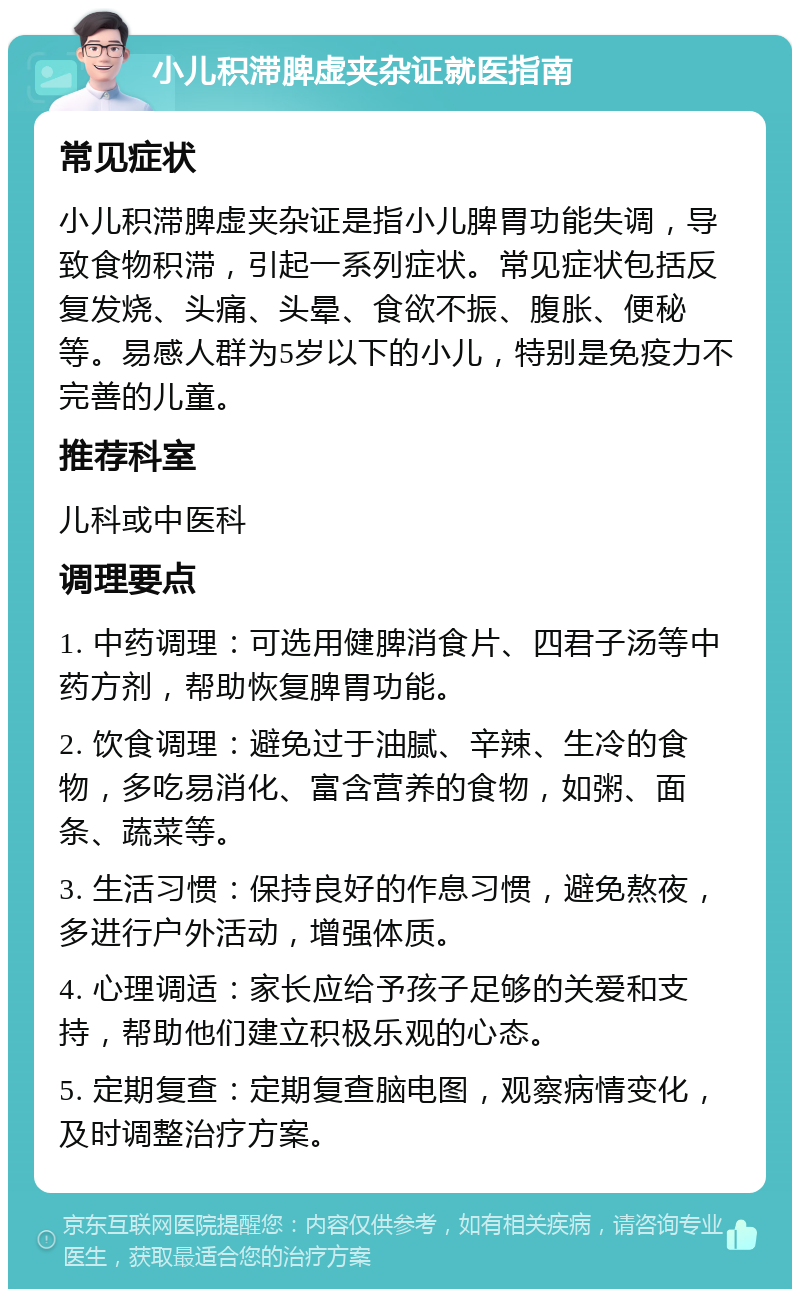 小儿积滞脾虚夹杂证就医指南 常见症状 小儿积滞脾虚夹杂证是指小儿脾胃功能失调，导致食物积滞，引起一系列症状。常见症状包括反复发烧、头痛、头晕、食欲不振、腹胀、便秘等。易感人群为5岁以下的小儿，特别是免疫力不完善的儿童。 推荐科室 儿科或中医科 调理要点 1. 中药调理：可选用健脾消食片、四君子汤等中药方剂，帮助恢复脾胃功能。 2. 饮食调理：避免过于油腻、辛辣、生冷的食物，多吃易消化、富含营养的食物，如粥、面条、蔬菜等。 3. 生活习惯：保持良好的作息习惯，避免熬夜，多进行户外活动，增强体质。 4. 心理调适：家长应给予孩子足够的关爱和支持，帮助他们建立积极乐观的心态。 5. 定期复查：定期复查脑电图，观察病情变化，及时调整治疗方案。